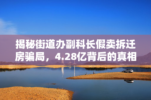 揭秘街道办副科长假卖拆迁房骗局，4.28亿背后的真相