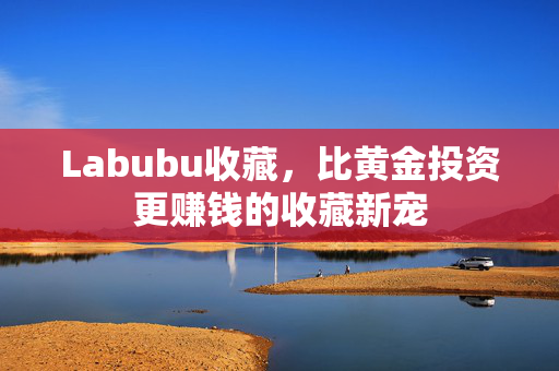 Labubu收藏，比黄金投资更赚钱的收藏新宠
