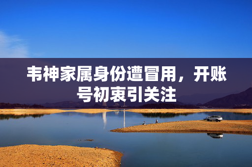 韦神家属身份遭冒用，开账号初衷引关注