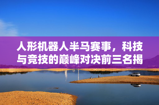 人形机器人半马赛事，科技与竞技的巅峰对决前三名揭晓