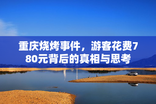 重庆烧烤事件，游客花费780元背后的真相与思考