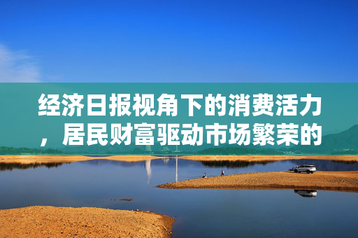 经济日报视角下的消费活力，居民财富驱动市场繁荣的力量