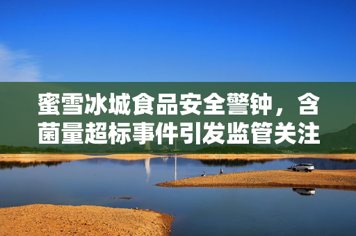 蜜雪冰城食品安全警钟，含菌量超标事件引发监管关注