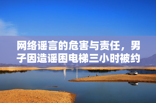 网络谣言的危害与责任，男子因造谣困电梯三小时被约谈的反思