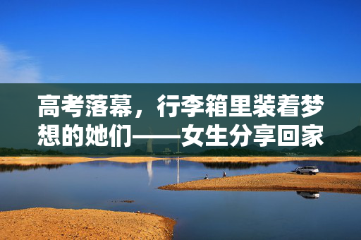 高考落幕，行李箱里装着梦想的她们——女生分享回家行李的背后故事