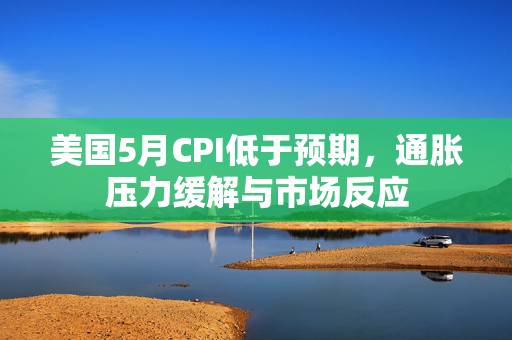 美国5月CPI低于预期，通胀压力缓解与市场反应