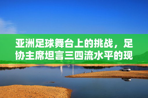 亚洲足球舞台上的挑战，足协主席坦言三四流水平的现状