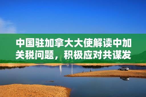 中国驻加拿大大使解读中加关税问题，积极应对共谋发展新篇章