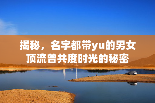 揭秘，名字都带yu的男女顶流曾共度时光的秘密
