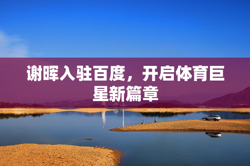 谢晖入驻百度，开启体育巨星新篇章