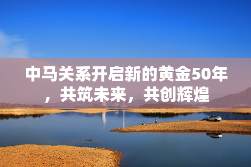 中马关系开启新的黄金50年，共筑未来，共创辉煌