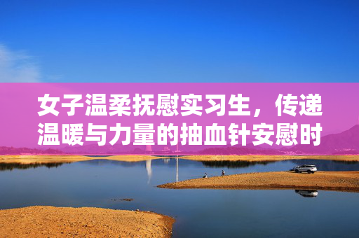 女子温柔抚慰实习生，传递温暖与力量的抽血针安慰时刻