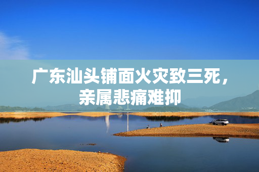 广东汕头铺面火灾致三死，亲属悲痛难抑