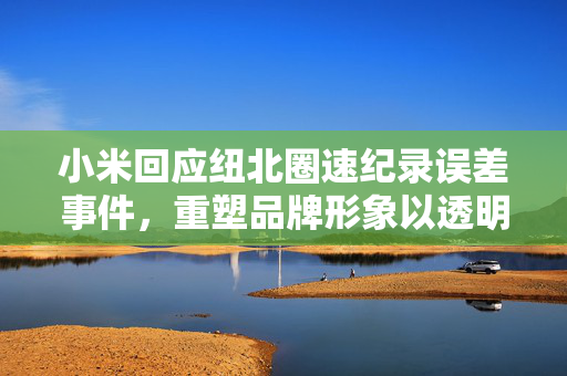小米回应纽北圈速纪录误差事件，重塑品牌形象以透明与专业为基石