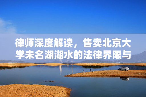 律师深度解读，售卖北京大学未名湖湖水的法律界限与伦理考量
