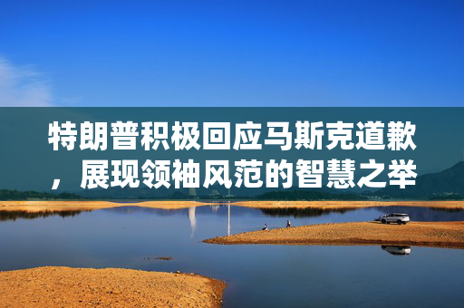 特朗普积极回应马斯克道歉，展现领袖风范的智慧之举