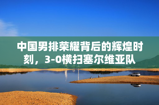 中国男排荣耀背后的辉煌时刻，3-0横扫塞尔维亚队