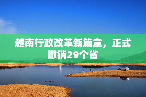 越南行政改革新篇章，正式撤销29个省