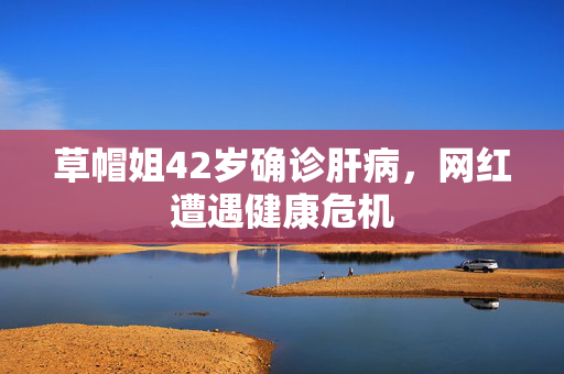 草帽姐42岁确诊肝病，网红遭遇健康危机