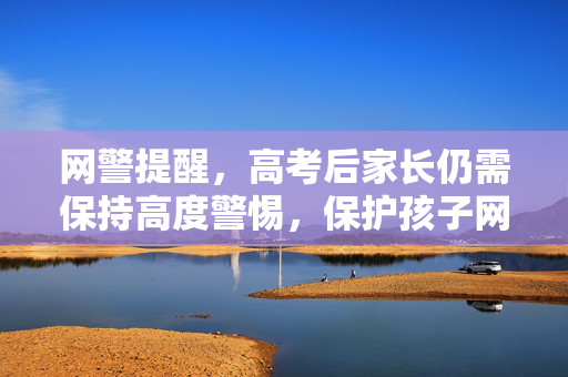 网警提醒，高考后家长仍需保持高度警惕，保护孩子网络安全与权益