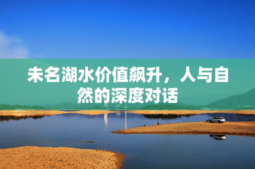 未名湖水价值飙升，人与自然的深度对话
