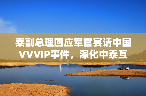 泰副总理回应军官宴请中国VVVIP事件，深化中泰互信合作，关系再上新台阶
