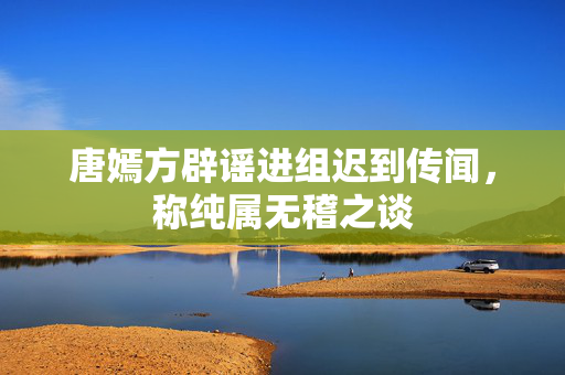 唐嫣方辟谣进组迟到传闻，称纯属无稽之谈