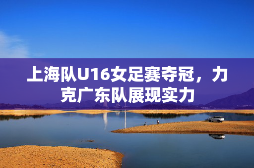 上海队U16女足赛夺冠，力克广东队展现实力