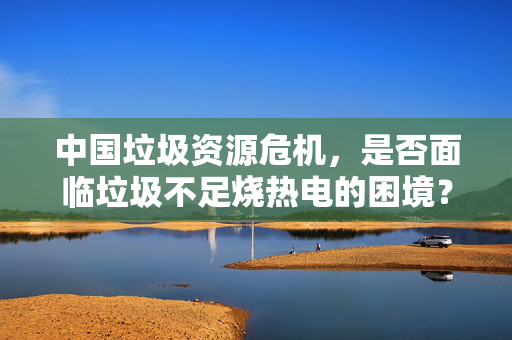 中国垃圾资源危机，是否面临垃圾不足烧热电的困境？