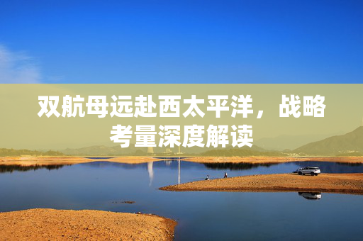 双航母远赴西太平洋，战略考量深度解读