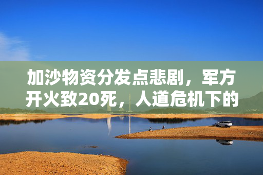 加沙物资分发点悲剧，军方开火致20死，人道危机下的反思