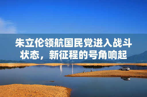 朱立伦领航国民党进入战斗状态，新征程的号角响起