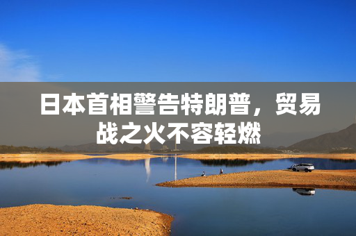 日本首相警告特朗普，贸易战之火不容轻燃