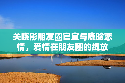 关晓彤朋友圈官宣与鹿晗恋情，爱情在朋友圈的绽放