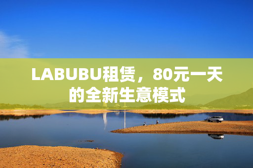 LABUBU租赁，80元一天的全新生意模式