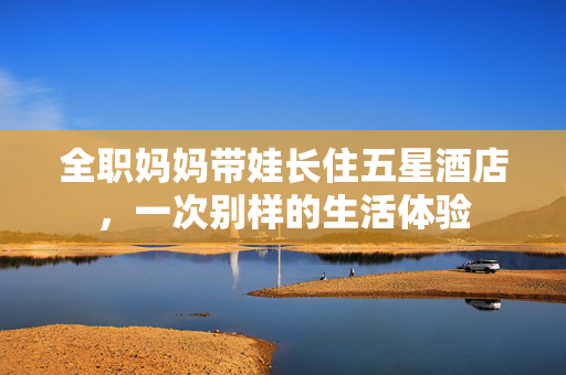 全职妈妈带娃长住五星酒店，一次别样的生活体验