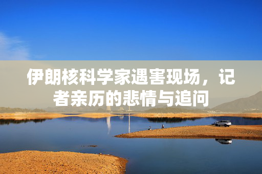 伊朗核科学家遇害现场，记者亲历的悲情与追问