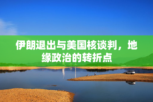 伊朗退出与美国核谈判，地缘政治的转折点