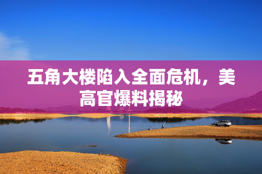 五角大楼陷入全面危机，美高官爆料揭秘