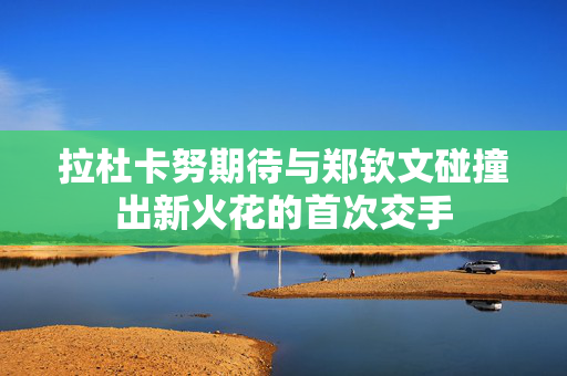拉杜卡努期待与郑钦文碰撞出新火花的首次交手