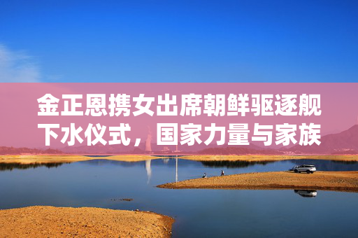 金正恩携女出席朝鲜驱逐舰下水仪式，国家力量与家族荣耀的双重见证