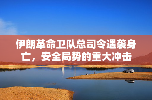 伊朗革命卫队总司令遇袭身亡，安全局势的重大冲击