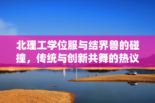 北理工学位服与结界兽的碰撞，传统与创新共舞的热议话题