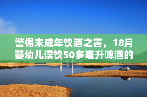 警惕未成年饮酒之害，18月婴幼儿误饮50多毫升啤酒的危害与影响