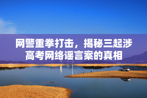 网警重拳打击，揭秘三起涉高考网络谣言案的真相