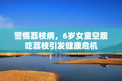 警惕荔枝病，6岁女童空腹吃荔枝引发健康危机