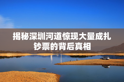 揭秘深圳河道惊现大量成扎钞票的背后真相