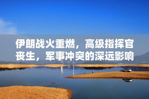 伊朗战火重燃，高级指挥官丧生，军事冲突的深远影响