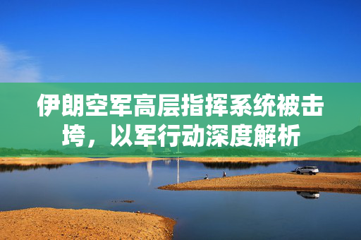 伊朗空军高层指挥系统被击垮，以军行动深度解析