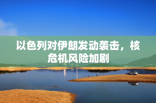 以色列对伊朗发动袭击，核危机风险加剧